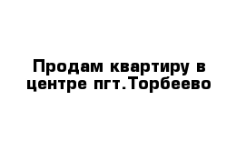 Продам квартиру в центре пгт.Торбеево